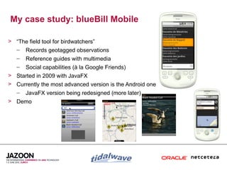 My case study: blueBill Mobile

> “The field tool for birdwatchers”
  – Records geotagged observations
   –   Reference guides with multimedia
   –   Social capabilities (à la Google Friends)
> Started in 2009 with JavaFX
> Currently the most advanced version is the Android one
   –   JavaFX version being redesigned (more later)
> Demo




                                                           6
 