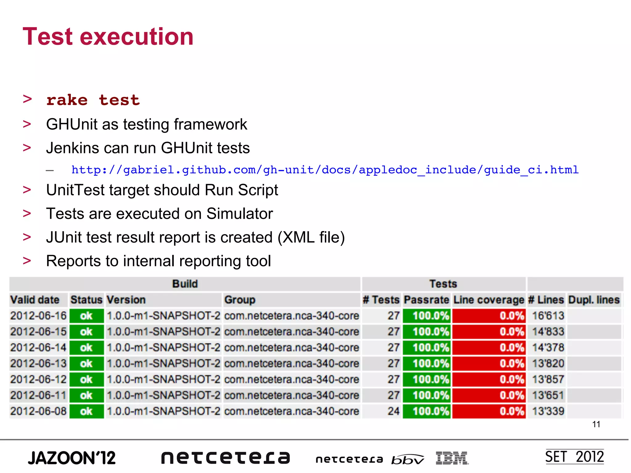 Test execution

>  rake test!
>  GHUnit as testing framework
>  Jenkins can run GHUnit tests
     –    http://gabriel.github.com/gh-unit/docs/appledoc_include/guide_ci.html!
>    UnitTest target should Run Script
>    Tests are executed on Simulator
>    JUnit test result report is created (XML file)
>    Reports to internal reporting tool




                                                                                   11
 