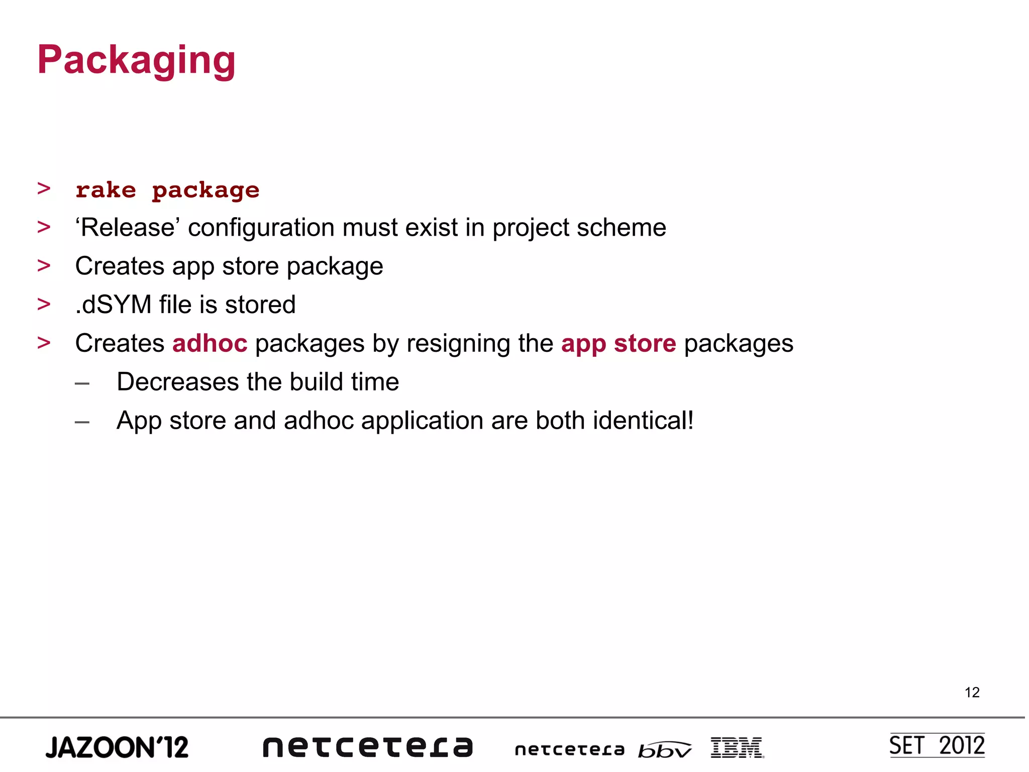 Packaging


>    rake package!
>    ‘Release’ configuration must exist in project scheme!
>    Creates app store package
>    .dSYM file is stored
>    Creates adhoc packages by resigning the app store packages
     –  Decreases the build time
     –  App store and adhoc application are both identical!




                                                                  12
 