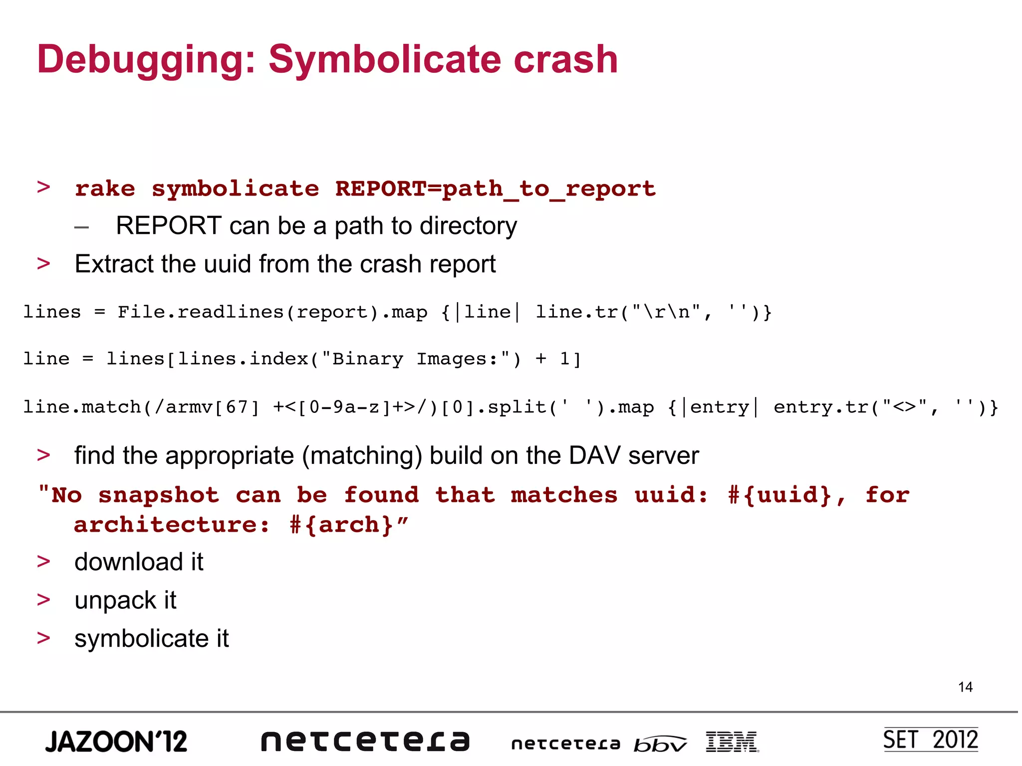 Debugging: Symbolicate crash


 >  rake symbolicate REPORT=path_to_report!
    –  REPORT can be a path to directory
 >  Extract the uuid from the crash report
lines = File.readlines(report).map {|line| line.tr("rn", '')}!
!
line = lines[lines.index("Binary Images:") + 1]!
!
line.match(/armv[67] +<[0-9a-z]+>/)[0].split(' ').map {|entry| entry.tr("<>", '')}!

 >  find the appropriate (matching) build on the DAV server
 "No snapshot can be found that matches uuid: #{uuid}, for
    architecture: #{arch}”!
 >  download it
 >  unpack it
 >  symbolicate it
                                                                              14
 