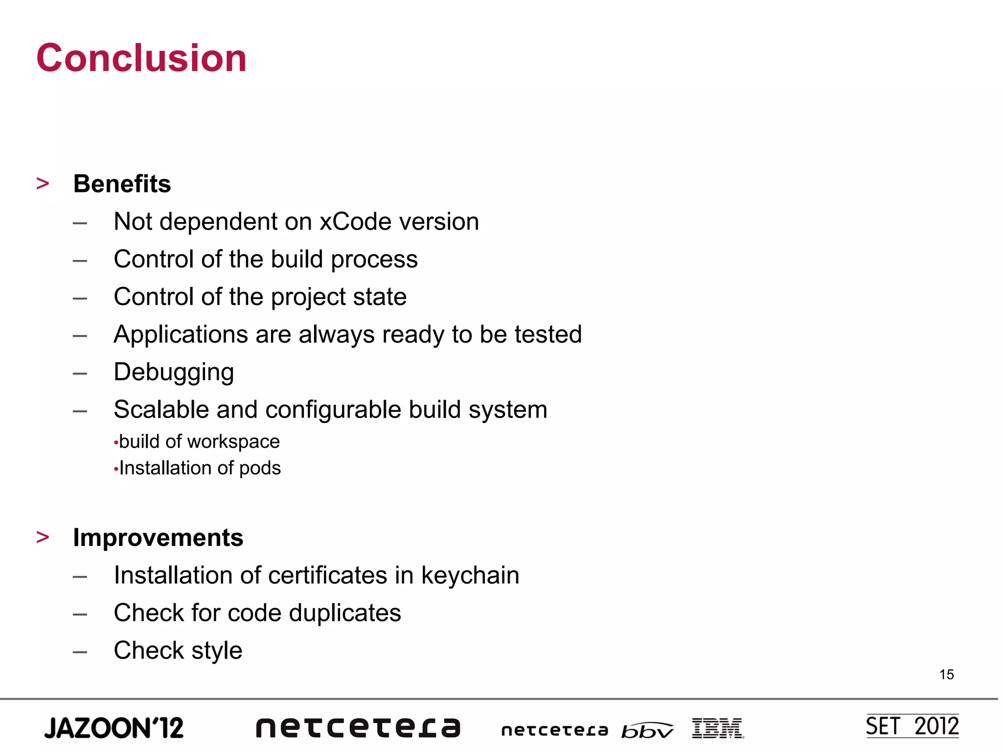 Conclusion


>  Benefits
   –  Not dependent on xCode version
   –  Control of the build process
   –  Control of the project state
   –  Applications are always ready to be tested
   –  Debugging
   –  Scalable and configurable build system
       • build of workspace
       • Installation of pods



>  Improvements
   –  Installation of certificates in keychain
   –  Check for code duplicates
   –  Check style
                                                   15
 