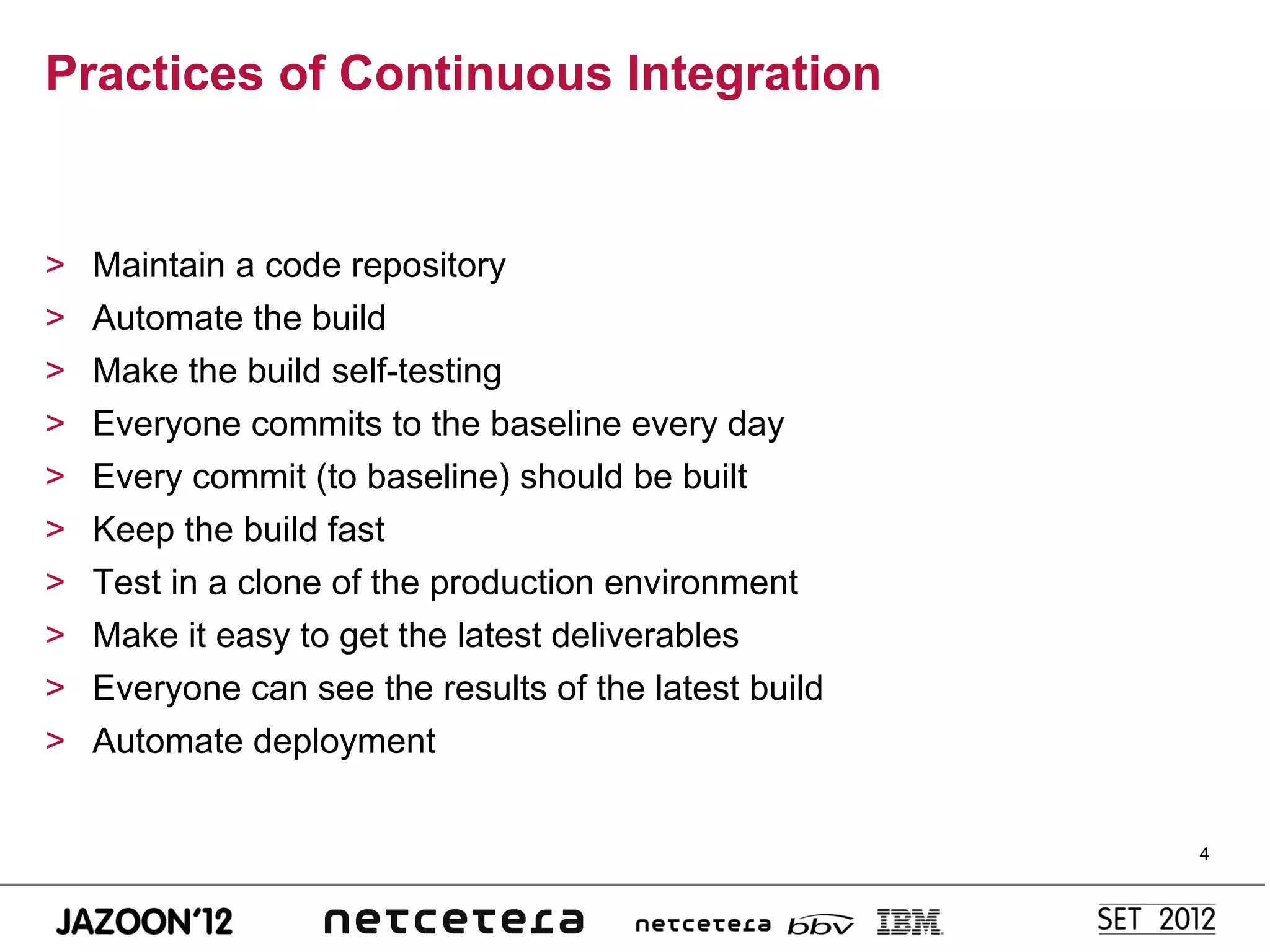 Practices of Continuous Integration


>    Maintain a code repository
>    Automate the build
>    Make the build self-testing
>    Everyone commits to the baseline every day
>    Every commit (to baseline) should be built
>    Keep the build fast
>    Test in a clone of the production environment
>    Make it easy to get the latest deliverables
>    Everyone can see the results of the latest build
>    Automate deployment


                                                        4
 