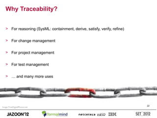 Why Traceability?


   > For reasoning (SysML: containment, derive, satisfy, verify, refine)


   > For change management


   > For project management


   > For test management


   > … and many more uses




                                                                           22
Image: FreeDigitalPhotos.net
 