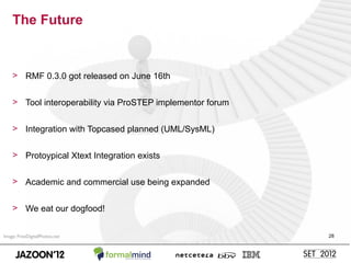 The Future


    > RMF 0.3.0 got released on June 16th


    > Tool interoperability via ProSTEP implementor forum


    > Integration with Topcased planned (UML/SysML)


    > Protoypical Xtext Integration exists


    > Academic and commercial use being expanded


    > We eat our dogfood!


Image: FreeDigitalPhotos.net                                28
 
