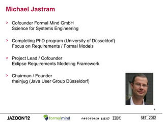 Michael Jastram

> Cofounder Formal Mind GmbH
  Science for Systems Engineering

> Completing PhD program (University of Düsseldorf)
  Focus on Requirements / Formal Models

> Project Lead / Cofounder
  Eclipse Requirements Modeling Framework

> Chairman / Founder
  rheinjug (Java User Group Düsseldorf)




                                                      4
 