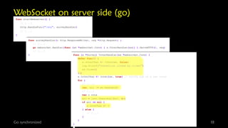 WebSocket on server side (go)
func startWebserver() {
// [...]

http.HandleFunc("/svy", surveyHandler)
}

Go

// [...]

func surveyHandler(c http.ResponseWriter, req *http.Request) {
// [...]
go websocket.Handler(func (ws *websocket.Conn) { s.VoterHandler(ws)} ).ServeHTTP(c, req)
// [...]
}
func (s *Survey) VoterHandler(ws *websocket.Conn) {
defer func() {
s.voterChan <- voter{ws, false}
log.Printf("connection closed by client")
ws.Close()
}()
s.voterChan <- voter{ws, true} // notify hub of a new voter
for {
// [...]
len, err := ws.Read(buf)
// [...]
var v vote
err = json.Unmarshal(buf, &v)
if err == nil {
s.voteChan <- v
} else {
// [...]
}
}
synchronized
}

18

 
