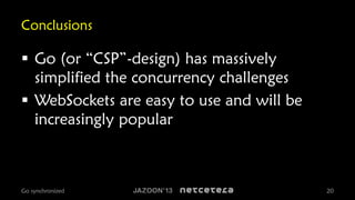 Conclusions

 Go (or “CSP”-design) has massively
simplified the concurrency challenges
 WebSockets are easy to use and will be
increasingly popular

Go synchronized

20

 