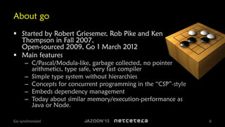 About go
 Started by Robert Griesemer, Rob Pike and Ken
Thompson in Fall 2007,
Open-sourced 2009, Go 1 March 2012
 Main features

– C/Pascal/Modula-like, garbage collected, no pointer
arithmetics, type safe, very fast compiler
– Simple type system without hierarchies
– Concepts for concurrent programming in the “CSP”-style
– Embeds dependency management
– Today about similar memory/execution-performance as
Java or Node.

Go synchronized

6

 