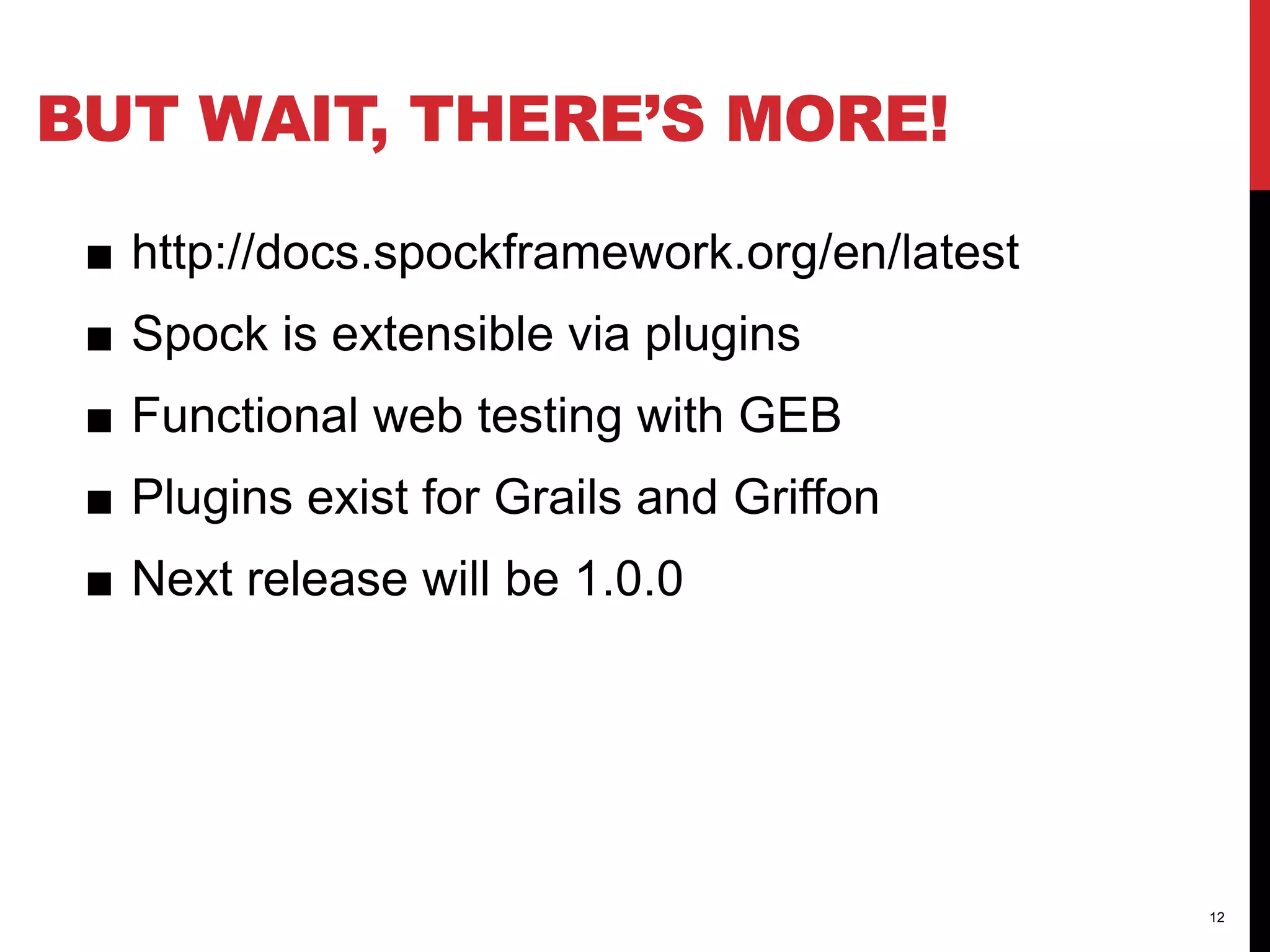 BUT WAIT, THERE’S MORE!
■ http://docs.spockframework.org/en/latest
■ Spock is extensible via plugins
■ Functional web testing with GEB
■ Plugins exist for Grails and Griffon
■ Next release will be 1.0.0
12
