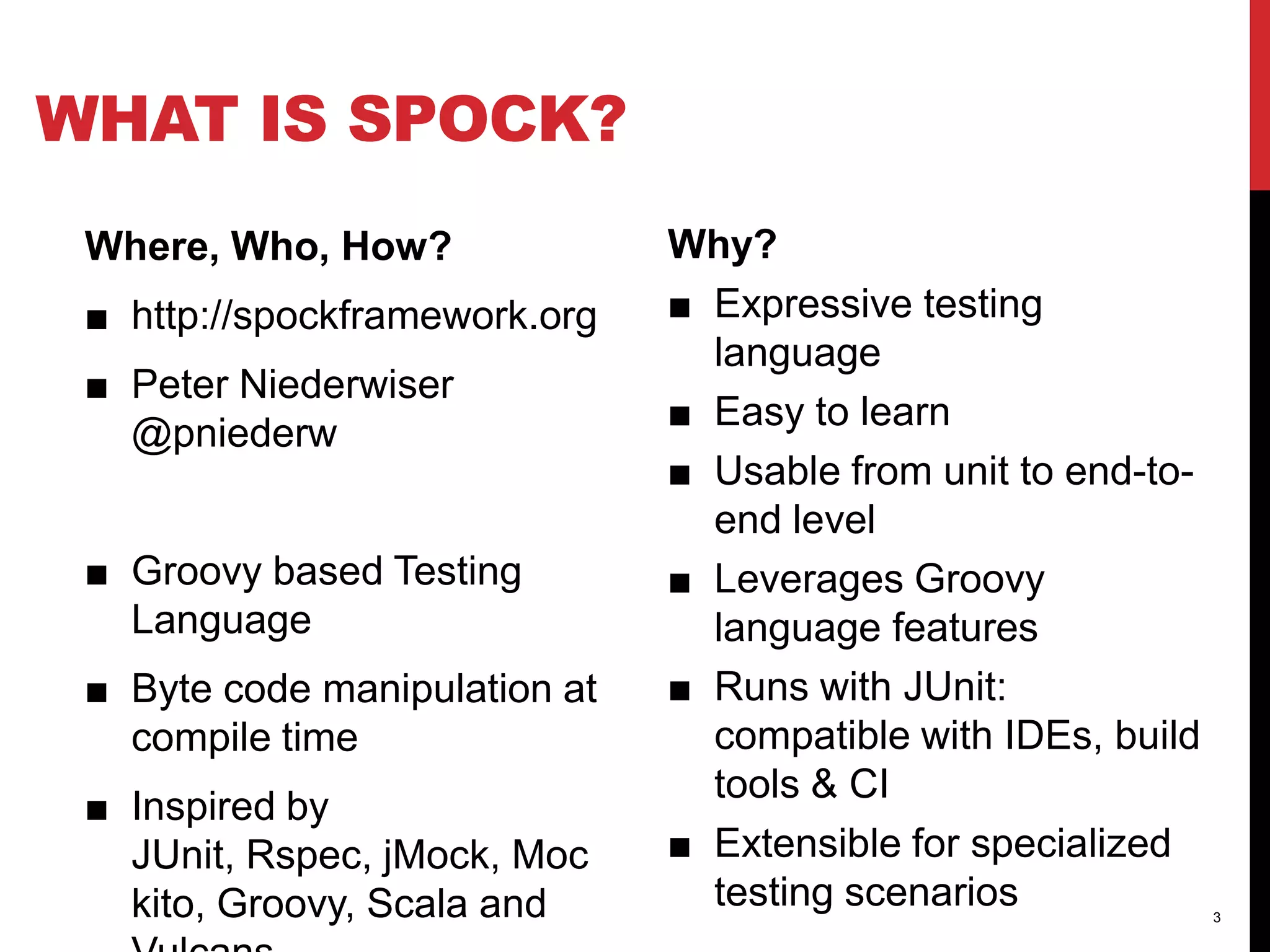 WHAT IS SPOCK?
Where, Who, How?
■ http://spockframework.org
■ Peter Niederwiser
@pniederw
■ Groovy based Testing
Language
■ Byte code manipulation at
compile time
■ Inspired by
JUnit, Rspec, jMock, Moc
kito, Groovy, Scala and
Why?
■ Expressive testing
language
■ Easy to learn
■ Usable from unit to end-toend level
■ Leverages Groovy
language features
■ Runs with JUnit:
compatible with IDEs, build
tools & CI
■ Extensible for specialized
testing scenarios
3