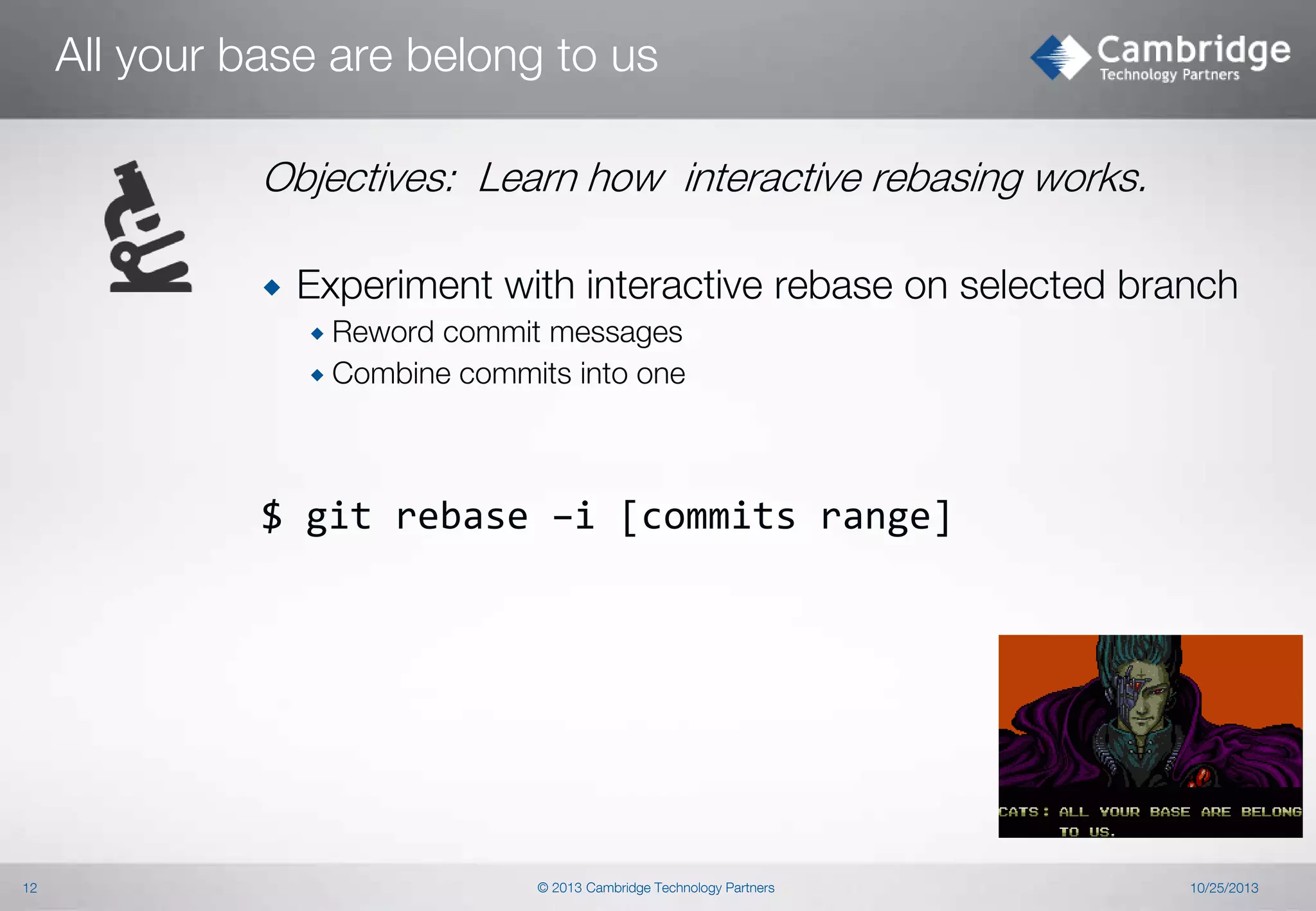 All your base are belong to us
Objectives: Learn how interactive rebasing works.


Experiment with interactive rebase on selected branch
 Reword

commit messages
 Combine commits into one

$ git rebase –i [commits range]

12

© 2013 Cambridge Technology Partners

10/25/2013

 