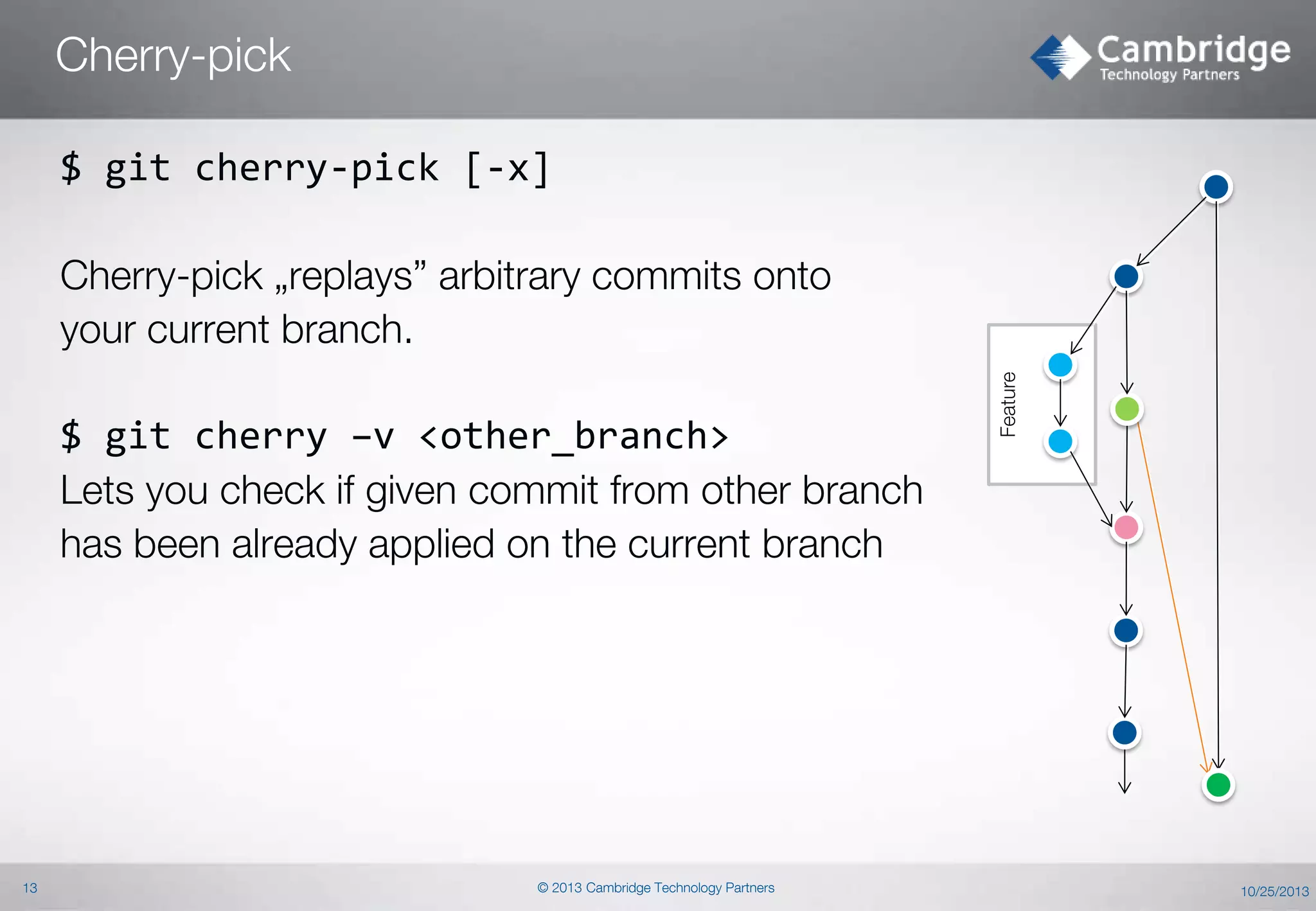 Cherry-pick
$ git cherry-pick [-x]

$ git cherry –v <other_branch>
Lets you check if given commit from other branch
has been already applied on the current branch

13

© 2013 Cambridge Technology Partners

Feature

Cherry-pick „replays” arbitrary commits onto
your current branch.

10/25/2013

 
