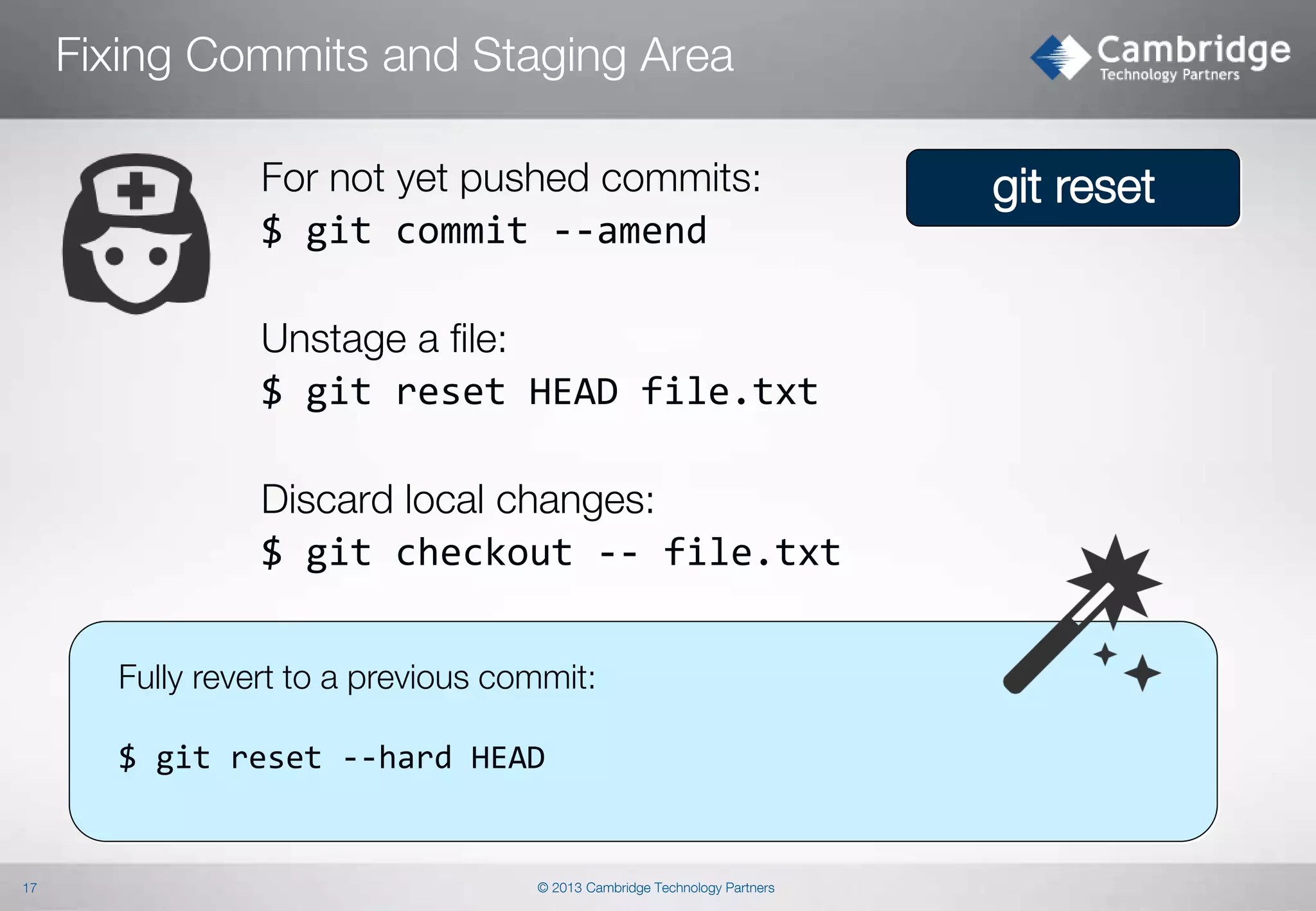 Fixing Commits and Staging Area
For not yet pushed commits:
$ git commit --amend
Unstage a file:
$ git reset HEAD file.txt
Discard local changes:
$ git checkout -- file.txt
Fully revert to a previous commit:

$ git reset --hard HEAD

17

© 2013 Cambridge Technology Partners

git reset

 