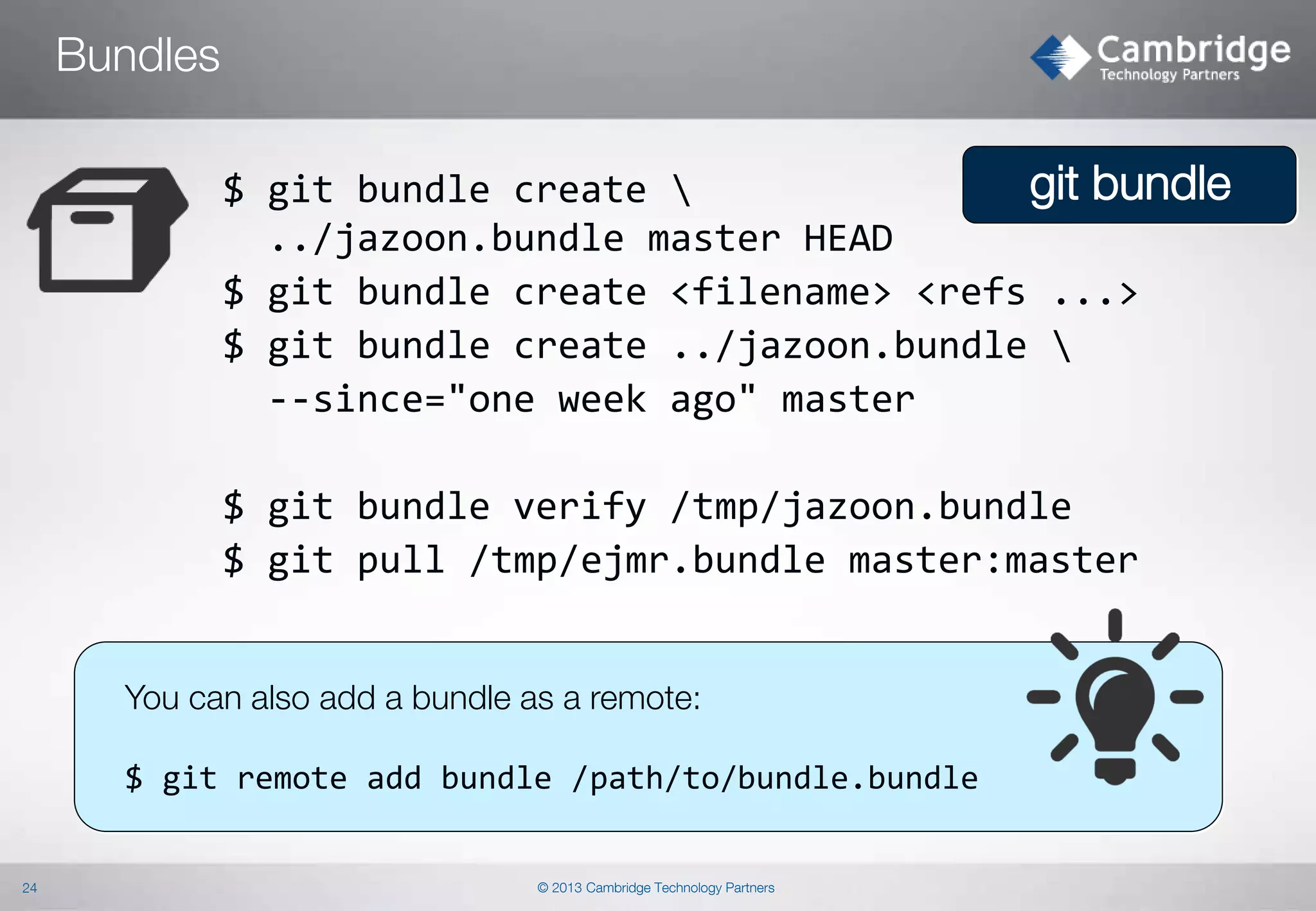 Bundles
git bundle
$ git bundle create 
../jazoon.bundle master HEAD
$ git bundle create <filename> <refs ...>
$ git bundle create ../jazoon.bundle 
--since="one week ago" master
$ git bundle verify /tmp/jazoon.bundle
$ git pull /tmp/ejmr.bundle master:master

You can also add a bundle as a remote:

$ git remote add bundle /path/to/bundle.bundle

24

© 2013 Cambridge Technology Partners

 