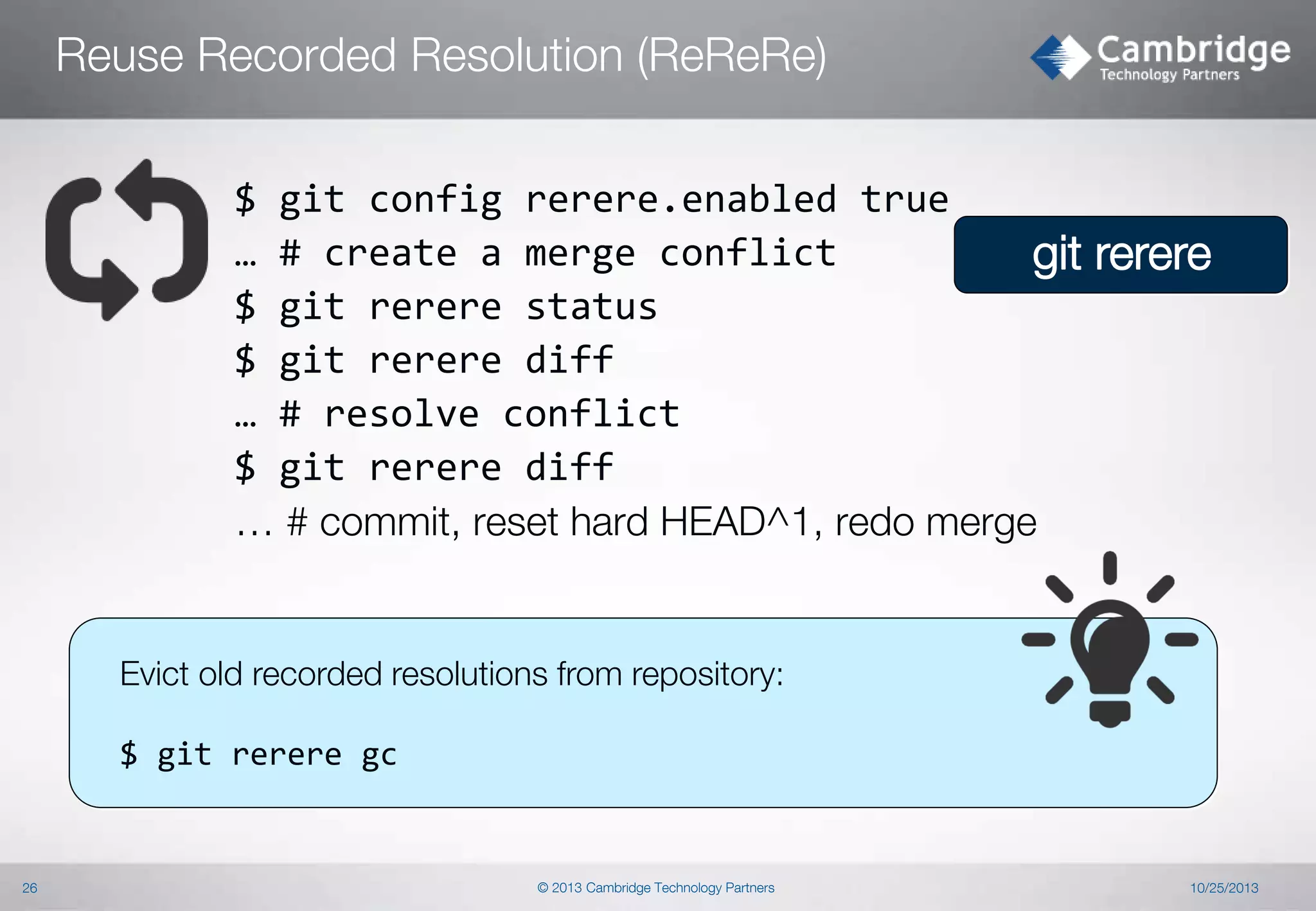 Reuse Recorded Resolution (ReReRe)
$ git config rerere.enabled true
… # create a merge conflict
git rerere
$ git rerere status
$ git rerere diff
… # resolve conflict
$ git rerere diff
… # commit, reset hard HEAD^1, redo merge

Evict old recorded resolutions from repository:
$ git rerere gc

26

© 2013 Cambridge Technology Partners

10/25/2013

 
