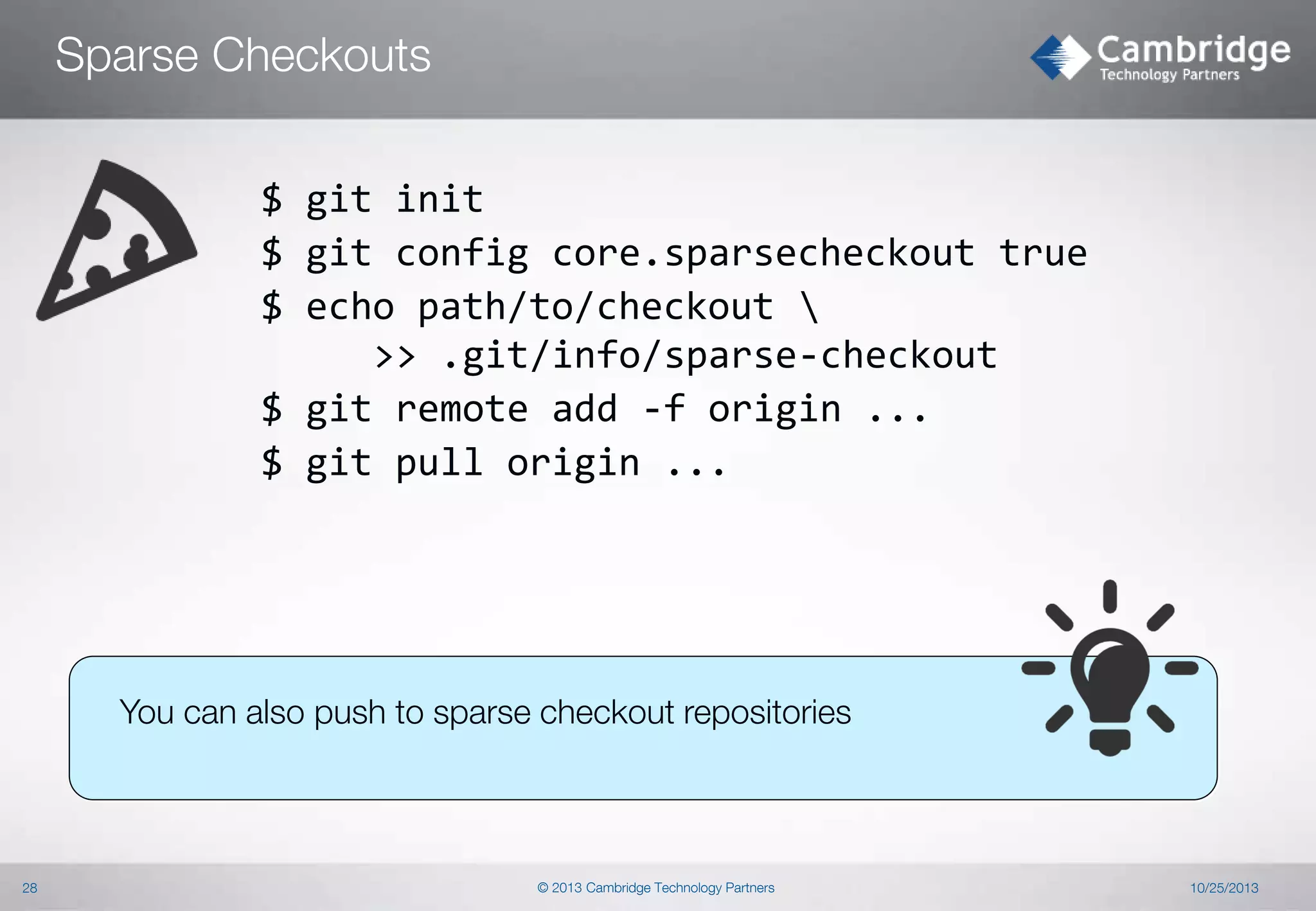 Sparse Checkouts
$ git init
$ git config core.sparsecheckout true
$ echo path/to/checkout 
>> .git/info/sparse-checkout
$ git remote add -f origin ...
$ git pull origin ...

You can also push to sparse checkout repositories

28

© 2013 Cambridge Technology Partners

10/25/2013

 