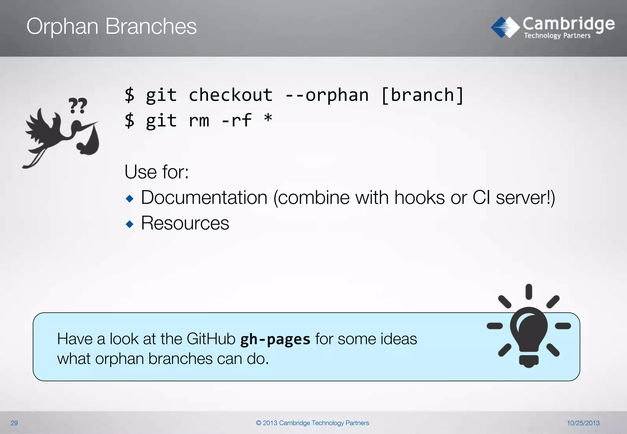 Orphan Branches

??

$ git checkout --orphan [branch]
$ git rm -rf *
Use for:
 Documentation (combine with hooks or CI server!)
 Resources

Have a look at the GitHub gh-pages for some ideas
what orphan branches can do.

29

© 2013 Cambridge Technology Partners

10/25/2013

 