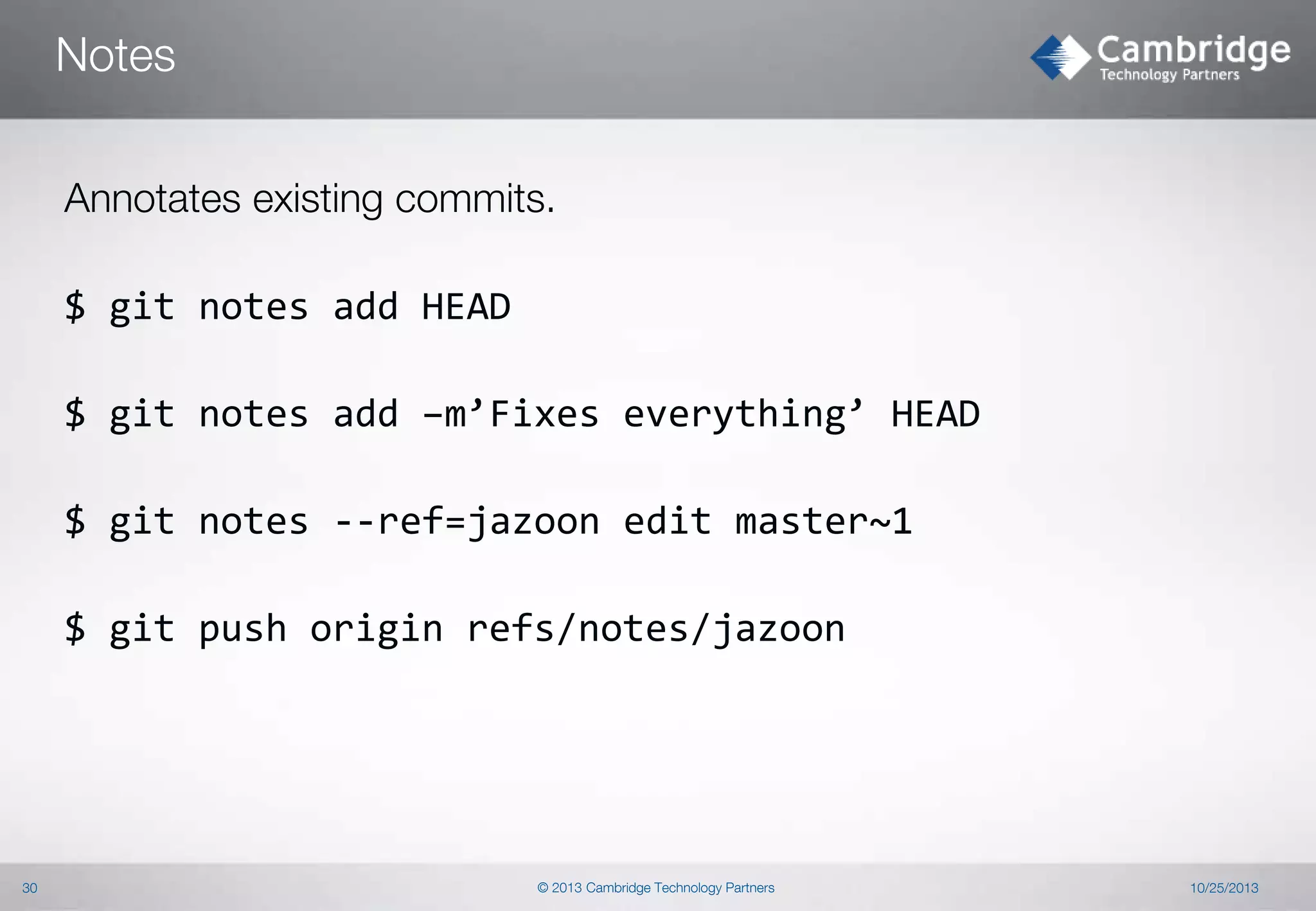 Notes
Annotates existing commits.
$ git notes add HEAD
$ git notes add –m’Fixes everything’ HEAD
$ git notes --ref=jazoon edit master~1
$ git push origin refs/notes/jazoon

30

© 2013 Cambridge Technology Partners

10/25/2013

 