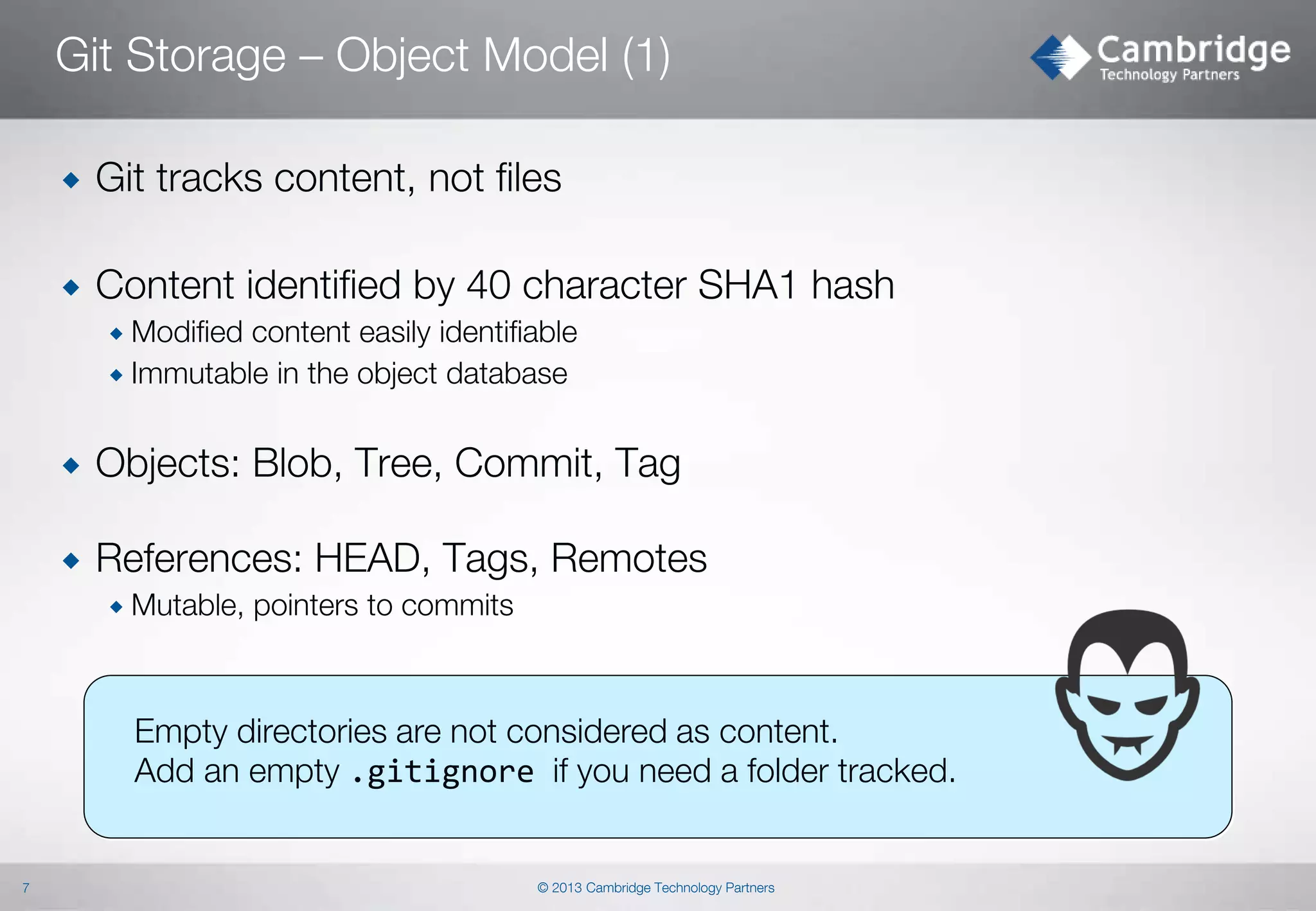 Git Storage – Object Model (1)


Git tracks content, not files



Content identified by 40 character SHA1 hash
 Modified

content easily identifiable
 Immutable in the object database


Objects: Blob, Tree, Commit, Tag



References: HEAD, Tags, Remotes
 Mutable,

pointers to commits

Empty directories are not considered as content.
Add an empty .gitignore if you need a folder tracked.

7

© 2013 Cambridge Technology Partners

 