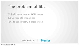 The problem of libc
•

We build native part on AWS instance

•

But we need old enough libc

•

Have to use chroot with older system

|
Monday, October 21, 13

 