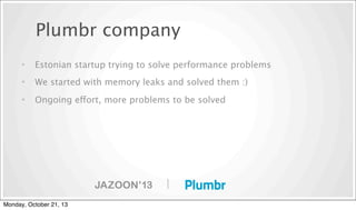 Plumbr company
•

Estonian startup trying to solve performance problems

•

We started with memory leaks and solved them :)

•

Ongoing effort, more problems to be solved

|
Monday, October 21, 13

 