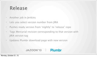 Release
•

Another job in Jenkins

•

Lets you select version number from JIRA

•

Pushes ready version from ‘nightly’ to ‘release’ repo

•

Tags Mercurial revision corresponding to that version with
JIRA version tag

•

Updates Plumbr download page with new version

|
Monday, October 21, 13

 