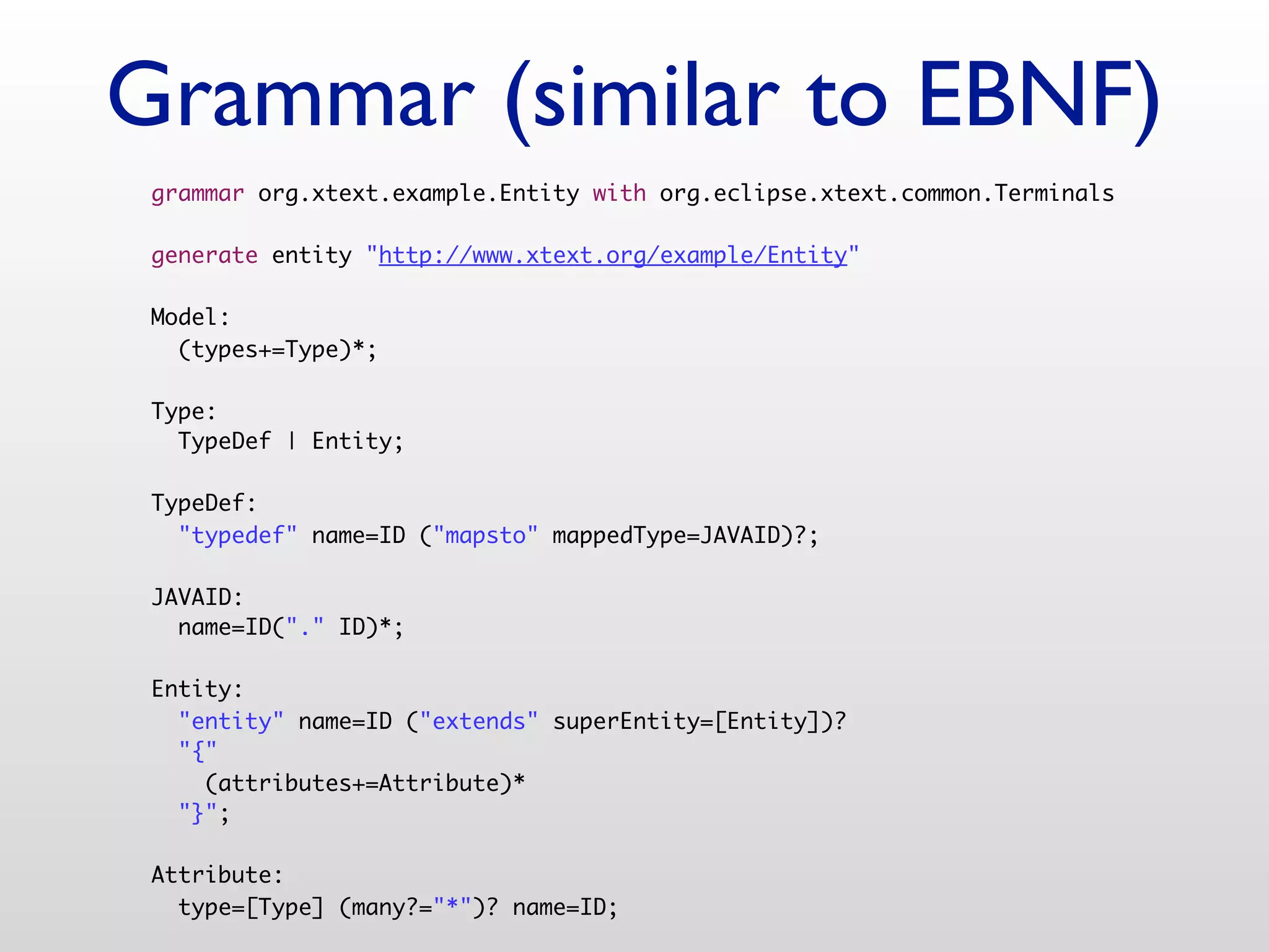 Grammar (similar to EBNF)
 grammar org.xtext.example.Entity with org.eclipse.xtext.common.Terminals

 generate entity "http://www.xtext.org/example/Entity"

 Model:
   (types+=Type)*;

 Type:
   TypeDef | Entity;

 TypeDef:
   "typedef" name=ID ("mapsto" mappedType=JAVAID)?;

 JAVAID:
   name=ID("." ID)*;

 Entity:
   "entity" name=ID ("extends" superEntity=[Entity])?
   "{"
     (attributes+=Attribute)*
   "}";

 Attribute:
   type=[Type] (many?="*")? name=ID;
 