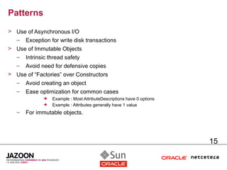 Patterns
> Use of Asynchronous I/O
  – Exception for write disk transactions
> Use of Immutable Objects
  – Intrinsic thread safety
   –   Avoid need for defensive copies
> Use of “Factories” over Constructors
  – Avoid creating an object
   –   Ease optimization for common cases
                Example : Most AttributeDescriptions have 0 options
                Example : Attributes generally have 1 value
   –   For immutable objects.




                                                                       15
 