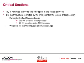 Critical Sections
> Try to minimise the code and time spent in the critical sections
> But the throughput is limited by the time spent in the largest critical section
   –   Example : LinkedBlockingQueue
                 200 000 operations on x64 processor
                 20 000 operations on the T2000 processor
   –   We use it for the WorkQueue and Access Logs
 