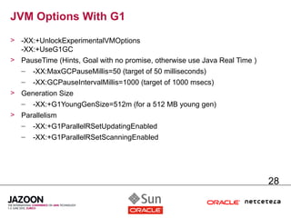 JVM Options With G1
> -XX:+UnlockExperimentalVMOptions
  -XX:+UseG1GC
> PauseTime (Hints, Goal with no promise, otherwise use Java Real Time )
   –   -XX:MaxGCPauseMillis=50 (target of 50 milliseconds)
   –   -XX:GCPauseIntervalMillis=1000 (target of 1000 msecs)
> Generation Size
  – -XX:+G1YoungGenSize=512m (for a 512 MB young gen)
> Parallelism
  – -XX:+G1ParallelRSetUpdatingEnabled
   –   -XX:+G1ParallelRSetScanningEnabled




                                                                           28
 
