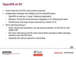 OpenDS et G1
> Goal: Avoid any Full GC, best control of pauses
> Collaboration between the HotSpot and the OpenDS teams
   –   OpenDS is used as a “Large” reference application
   –   Between 10 and 20 enhancements integrated in G1 following the tests
   –   Performance with large heaps improved by a factor of 10
> We're still discovering it
  – When doing read operations, we see pauses between 10 and 20 ms with
     32GB JVM
  – But we're still seeing Full GC when doing Write operations (More garbage,
     stresses more the Old Gen)
  – Hopefully this will be resolved in next builds



                                                                             29
 