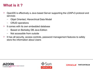 What is it ?
> OpenDS is effectively a Java based Server supporting the LDAPv3 protocol and
  services
  – Objet Oriented, Hierarchical Data Model
   –   CRUD operations
> It comes with its own embedded database
  – Based on Berkeley DB Java Edition
   –   Not accessible from outside
> It has all security, access controls, password management features to safely
  store the information about Users
 