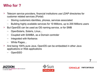 Who for ?
> Telecom service providers, financial institutions use LDAP directories for
  customer related services (Portal)
  – Storing customers identities, phones, services associated
   –   Building highly available services for 10 Millions, up to 200 Millions users
> But OpenDS can be used as OS naming service, or for SMB
  – OpenSolaris, Solaris, Linux...
   –   Coupled with SAMBA, as a Domain controler
   –   Integrated with Kerberos
   –   White Pages...
> And being 100% pure Java, OpenDS can be embedded in other Java
  applications or Web applications
  – OpenSSO


                                                                                      7
 