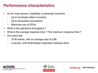 Performance characteristics
> As for most servers, scalability is extremely important
  – Up to hundreds million of entries
   –   Up to thousands connections
   –   Maximize use of CPUs
> What is the operations throughput ?
> What is the average response time ? The maximum response time ?
> Our basic test
  – 10 M entries, with an average size of 2.6K
   –   2 servers, with Multi-Master replication between them
 