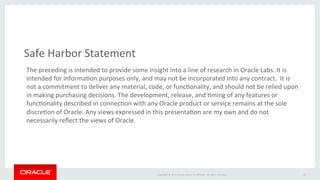 Safe 
Harbor 
Statement 
The 
preceding 
is 
intended 
to 
provide 
some 
insight 
into 
a 
line 
of 
research 
in 
Oracle 
Labs. 
It 
is 
intended 
for 
informaXon 
purposes 
only, 
and 
may 
not 
be 
incorporated 
into 
any 
contract. 
It 
is 
not 
a 
commitment 
to 
deliver 
any 
material, 
code, 
or 
funcXonality, 
and 
should 
not 
be 
relied 
upon 
in 
making 
purchasing 
decisions. 
The 
development, 
release, 
and 
Xming 
of 
any 
features 
or 
funcXonality 
described 
in 
connecXon 
with 
any 
Oracle 
product 
or 
service 
remains 
at 
the 
sole 
discreXon 
of 
Oracle. 
Any 
views 
expressed 
in 
this 
presentaXon 
are 
my 
own 
and 
do 
not 
necessarily 
reflect 
the 
views 
of 
Oracle. 
Copyright 
© 
2014 
Oracle 
and/or 
its 
affiliates. 
All 
rights 
reserved. 
20 
 