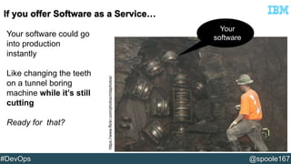 Your software could go 
into production 
instantly 
Like changing the teeth 
on a tunnel boring 
machine while it’s still 
cutting 
Ready for that? 
Your 
software 
https://www.flickr.com/photos/mtaphotos/ 
#DevOps @spoole167 
 
