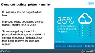 Businesses see the opportunities 
here 
Improved costs, decreased time-to-market, 
shorter time to value 
“I can now get my ideas into 
production in hours,days or weeks. I 
can get immediate feedback AND 
then I can improve the idea and 
repeat” 
#DevOps @spoole167 
 