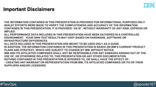 THE INFORMATION CONTAINED IN THIS PRESENTATION IS PROVIDED FOR INFORMATIONAL PURPOSES ONLY. 
WHILST EFFORTS WERE MADE TO VERIFY THE COMPLETENESS AND ACCURACY OF THE INFORMATION 
CONTAINED IN THIS PRESENTATION, IT IS PROVIDED “AS IS”, WITHOUT WARRANTY OF ANY KIND, EXPRESS OR 
IMPLIED. 
ALL PERFORMANCE DATA INCLUDED IN THIS PRESENTATION HAVE BEEN GATHERED IN A CONTROLLED 
ENVIRONMENT. YOUR OWN TEST RESULTS MAY VARY BASED ON HARDWARE, SOFTWARE OR 
INFRASTRUCTURE DIFFERENCES. 
ALL DATA INCLUDED IN THIS PRESENTATION ARE MEANT TO BE USED ONLY AS A GUIDE. 
IN ADDITION, THE INFORMATION CONTAINED IN THIS PRESENTATION IS BASED ON IBM’S CURRENT PRODUCT 
PLANS AND STRATEGY, WHICH ARE SUBJECT TO CHANGE BY IBM, WITHOUT NOTICE. 
IBM AND ITS AFFILIATED COMPANIES SHALL NOT BE RESPONSIBLE FOR ANY DAMAGES ARISING OUT OF THE 
USE OF, OR OTHERWISE RELATED TO, THIS PRESENTATION OR ANY OTHER DOCUMENTATION. 
NOTHING CONTAINED IN THIS PRESENTATION IS INTENDED TO, OR SHALL HAVE THE EFFECT OF: 
- CREATING ANY WARRANT OR REPRESENTATION FROM IBM, ITS AFFILIATED COMPANIES OR ITS OR THEIR 
SUPPLIERS AND/OR LICENSORS 
#DevOps @spoole167 
2 
 