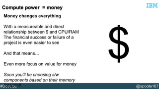 Money changes everything 
With a measureable and direct 
relationship between $ and CPU/RAM 
The financial success or failure of a 
project is even easier to see 
And that means… 
Even more focus on value for money 
Soon you’ll be choosing s/w 
components based on their memory 
footprint! 
#DevOps @spoole167 
 