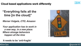 “Everything fails all the 
time [in the cloud]” 
Werner Volgels, CTO, Amazon 
Your application has to work in 
a new way, in a new place. 
Where strange behaviors 
happen all the time 
It needs to be ‘anti-fragile’ 
https://www.flickr.com/photos/fireflythegreat/ 
#DevOps @spoole167 
 