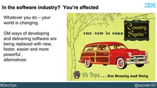 Whatever you do – your 
world is changing. 
Old ways of developing 
and delivering software are 
being replaced with new, 
faster, easier and more 
powerful , 
alternatives 
#DevOps @spoole167 
 