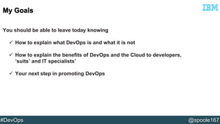 You should be able to leave today knowing 
 How to explain what DevOps is and what it is not 
 How to explain the benefits of DevOps and the Cloud to developers, 
‘suits’ and IT specialists’ 
 Your next step in promoting DevOps 
#DevOps @spoole167 
 