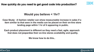 Would you believe < 1hr? 
Case Study: A fashion retailer can show measureable increase in sales if a 
item similar to that seen in the media can be placed on their on-line store 
landing page within 1 hr of it appearing in public. 
Each product placement is different so they need a fast, agile, approach 
that does not jeopardize their on-line stores availability and quality. 
We know how to do this.. 
#DevOps @spoole167 
 