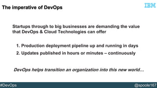 Startups through to big businesses are demanding the value 
that DevOps & Cloud Technologies can offer 
1. Production deployment pipeline up and running in days 
2. Updates published in hours or minutes – continuously 
DevOps helps transition an organization into this new world… 
#DevOps @spoole167 
 