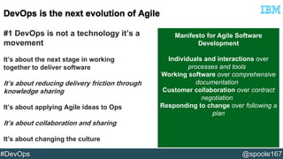 #1 DevOps is not a technology it’s a 
movement 
It’s about the next stage in working 
together to deliver software 
It’s about reducing delivery friction through 
knowledge sharing 
It’s about applying Agile ideas to Ops 
It’s about collaboration and sharing 
It’s about changing the culture 
Manifesto for Agile Software 
Development 
Individuals and interactions over 
processes and tools 
Working software over comprehensive 
documentation 
Customer collaboration over contract 
negotiation 
Responding to change over following a 
plan 
#DevOps @spoole167 
 