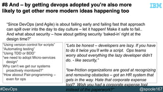 “Since DevOps (and Agile) is about failing early and failing fast that approach 
can spill over into the day to day culture – let it happen! Make it safe to fail.. 
And what about security – how about getting security ‘baked-in’ right at the 
design time?” 
“Using version control for scripts” 
“Automating testing” 
“Using TDD or BDD” 
“we need to adopt Micro-services 
design” 
Why can’t we get our systems 
proactively monitored?” 
“How aboout Pair-programming – 
even for ops 
“Lets be honest – developers are lazy. If you have 
to do it twice you’ll write a script. Ops teams 
worry about everything the lazy developer didn’t 
do. - like security,” 
“low-friction organizations are good at recognizing 
and removing obstacles – got an HR system that 
gets in the way. Hate that corporate expense 
tool? Wish you had a corporate expense tool 
instead of the paperwork?” 
#DevOps @spoole167 
 