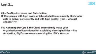 #9 – DevOps increases Job Satisfaction 
IT Companies with high levels of job satisfaction are mostly likely to be 
able to deliver consistently and with high quality. (Hint – who get 
chosen 1st?) 
#10 Adopting DevOps & the Cloud successfully make your 
organisation well positioned for exploiting new capabilities – like 
Analystics, BigData or even something like IBM’s Watson 
#DevOps @spoole167 
 