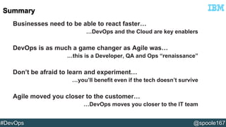 Businesses need to be able to react faster… 
…DevOps and the Cloud are key enablers 
DevOps is as much a game changer as Agile was… 
…this is a Developer, QA and Ops “renaissance” 
Don’t be afraid to learn and experiment… 
…you’ll benefit even if the tech doesn’t survive 
Agile moved you closer to the customer… 
…DevOps moves you closer to the IT team 
#DevOps @spoole167 
 