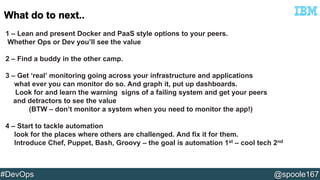 1 – Lean and present Docker and PaaS style options to your peers. 
Whether Ops or Dev you’ll see the value 
2 – Find a buddy in the other camp. 
3 – Get ‘real’ monitoring going across your infrastructure and applications 
what ever you can monitor do so. And graph it, put up dashboards. 
Look for and learn the warning signs of a failing system and get your peers 
and detractors to see the value 
(BTW – don’t monitor a system when you need to monitor the app!) 
4 – Start to tackle automation 
look for the places where others are challenged. And fix it for them. 
Introduce Chef, Puppet, Bash, Groovy – the goal is automation 1st – cool tech 2nd 
#DevOps @spoole167 
 