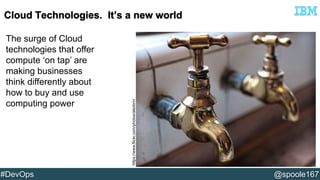 The surge of Cloud 
technologies that offer 
compute ‘on tap’ are 
making businesses 
think differently about 
how to buy and use 
computing power 
https://www.flickr.com/photos/alexbrn/ 
#DevOps @spoole167 
 